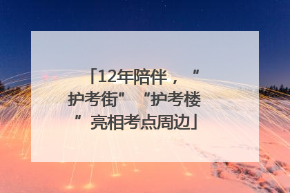 12年陪伴，“护考街”“护考楼”亮相考点周边