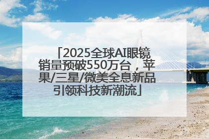 2025全球AI眼镜销量预破550万台，苹果/三星/微美全息新品引领科技新潮流