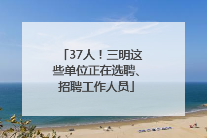 37人！三明这些单位正在选聘、招聘工作人员