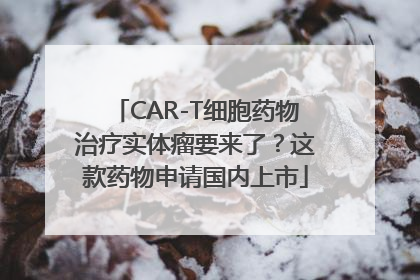 CAR-T细胞药物治疗实体瘤要来了？这款药物申请国内上市