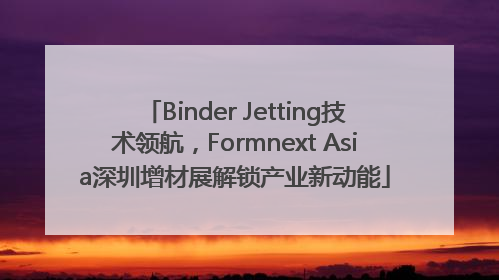 Binder Jetting技术领航，Formnext Asia深圳增材展解锁产业新动能